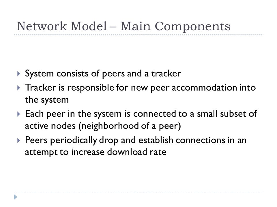 Network Model – Main Components  System consists of peers and a tracker  Tracker is responsible for new peer accommodation into the system  Each peer in the system is connected to a small subset of active nodes (neighborhood of a peer)  Peers periodically drop and establish connections in an attempt to increase download rate