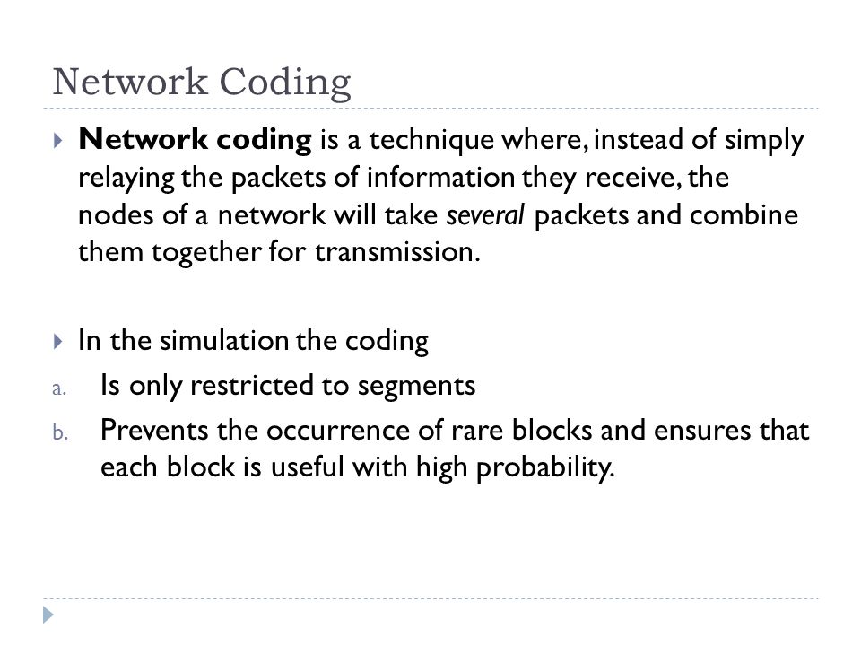Network Coding  Network coding is a technique where, instead of simply relaying the packets of information they receive, the nodes of a network will take several packets and combine them together for transmission.