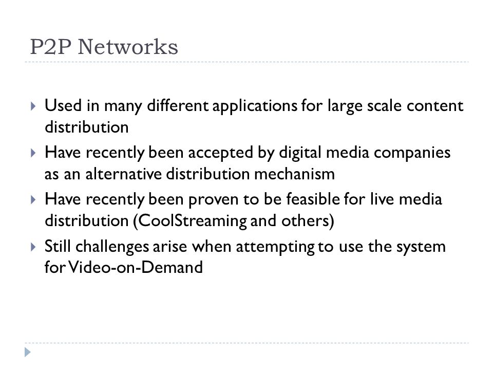 P2P Networks  Used in many different applications for large scale content distribution  Have recently been accepted by digital media companies as an alternative distribution mechanism  Have recently been proven to be feasible for live media distribution (CoolStreaming and others)  Still challenges arise when attempting to use the system for Video-on-Demand