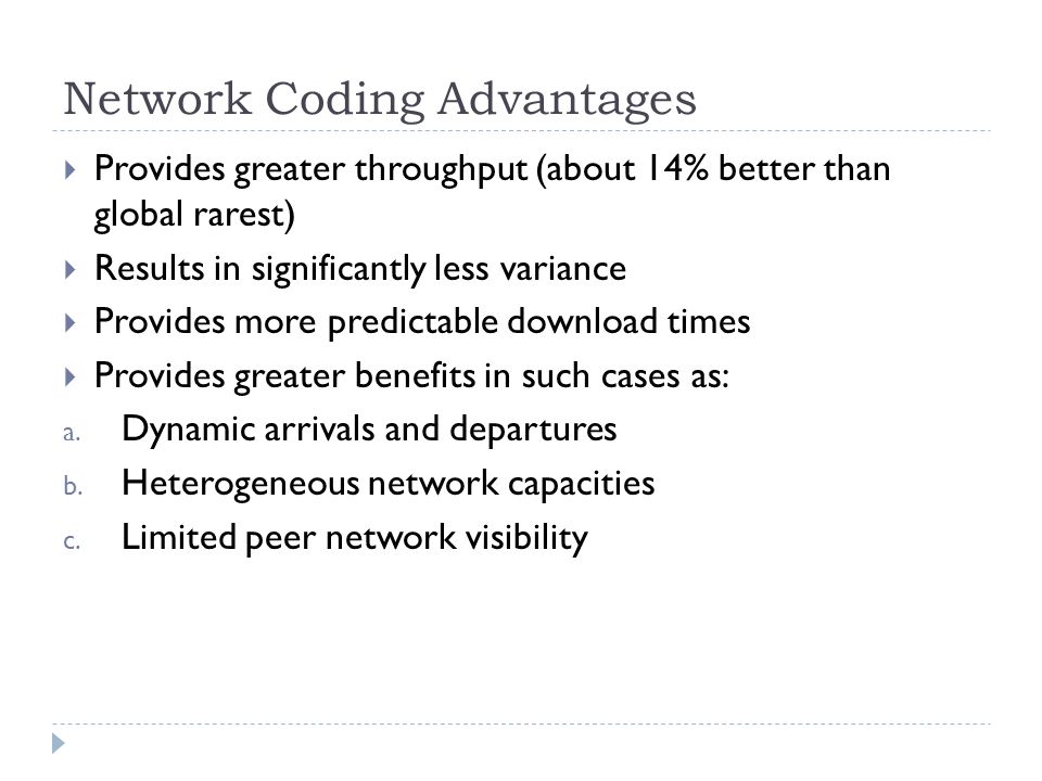 Network Coding Advantages  Provides greater throughput (about 14% better than global rarest)  Results in significantly less variance  Provides more predictable download times  Provides greater benefits in such cases as: a.