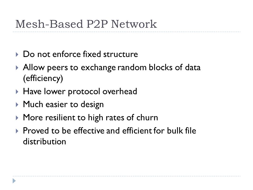 Mesh-Based P2P Network  Do not enforce fixed structure  Allow peers to exchange random blocks of data (efficiency)  Have lower protocol overhead  Much easier to design  More resilient to high rates of churn  Proved to be effective and efficient for bulk file distribution