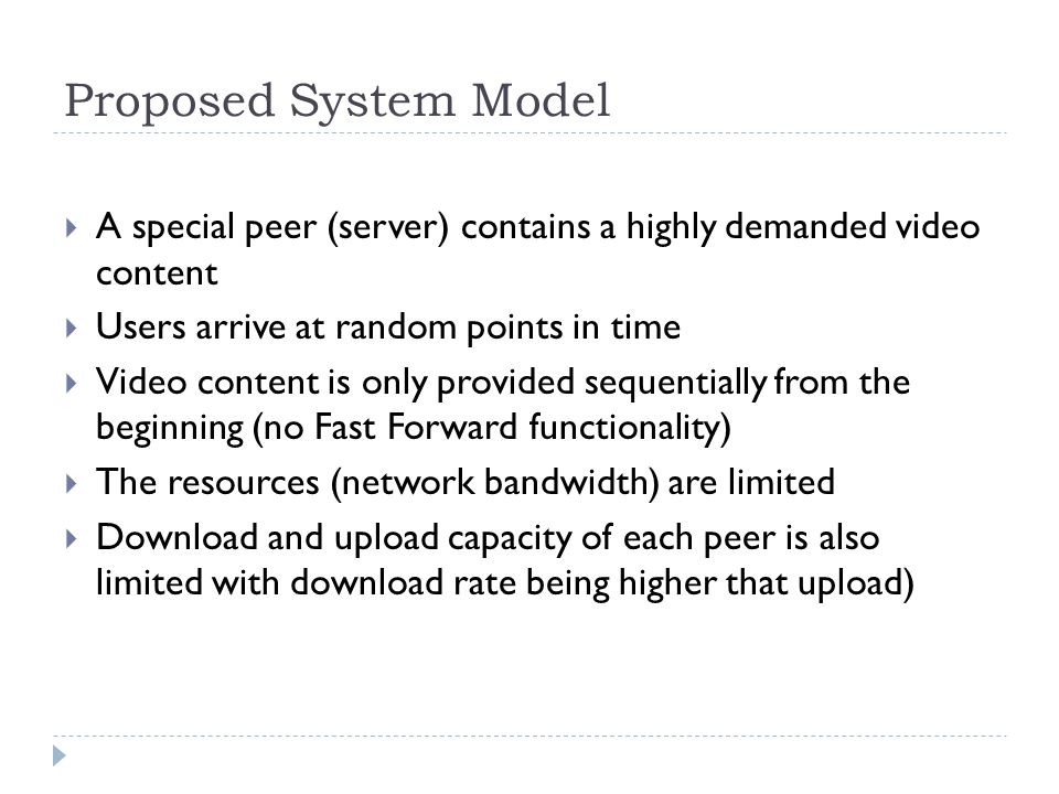 Proposed System Model  A special peer (server) contains a highly demanded video content  Users arrive at random points in time  Video content is only provided sequentially from the beginning (no Fast Forward functionality)  The resources (network bandwidth) are limited  Download and upload capacity of each peer is also limited with download rate being higher that upload)