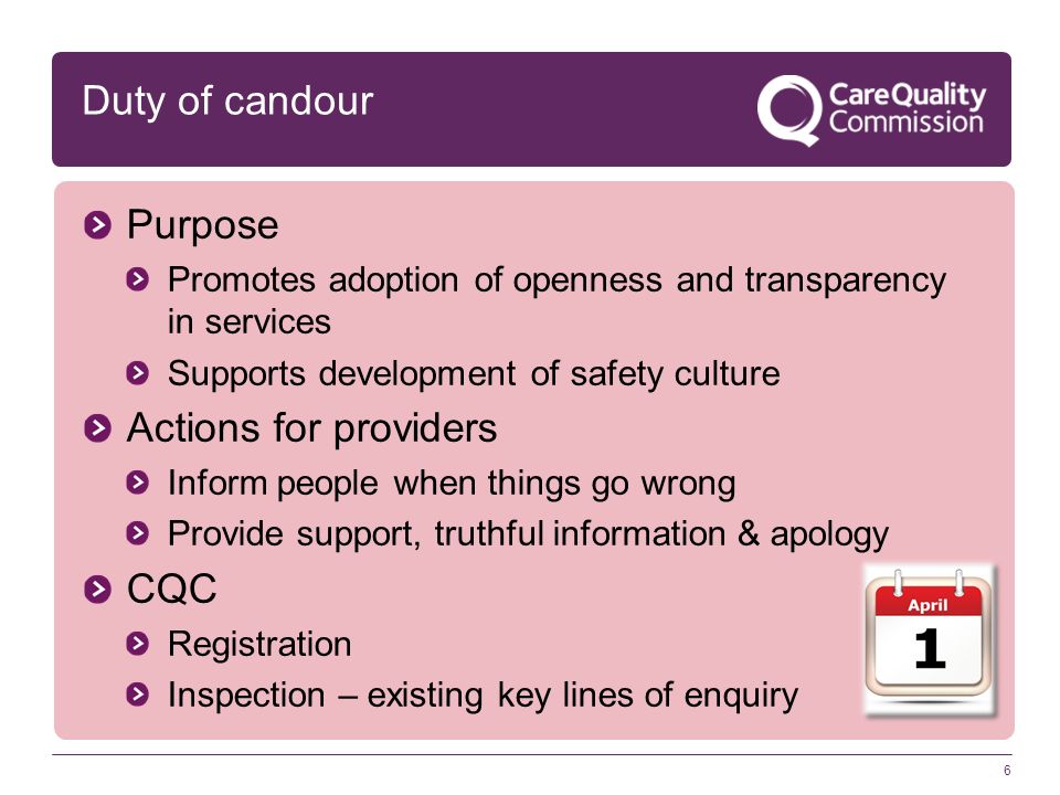 6 Duty of candour Purpose Promotes adoption of openness and transparency in services Supports development of safety culture Actions for providers Inform people when things go wrong Provide support, truthful information & apology CQC Registration Inspection – existing key lines of enquiry