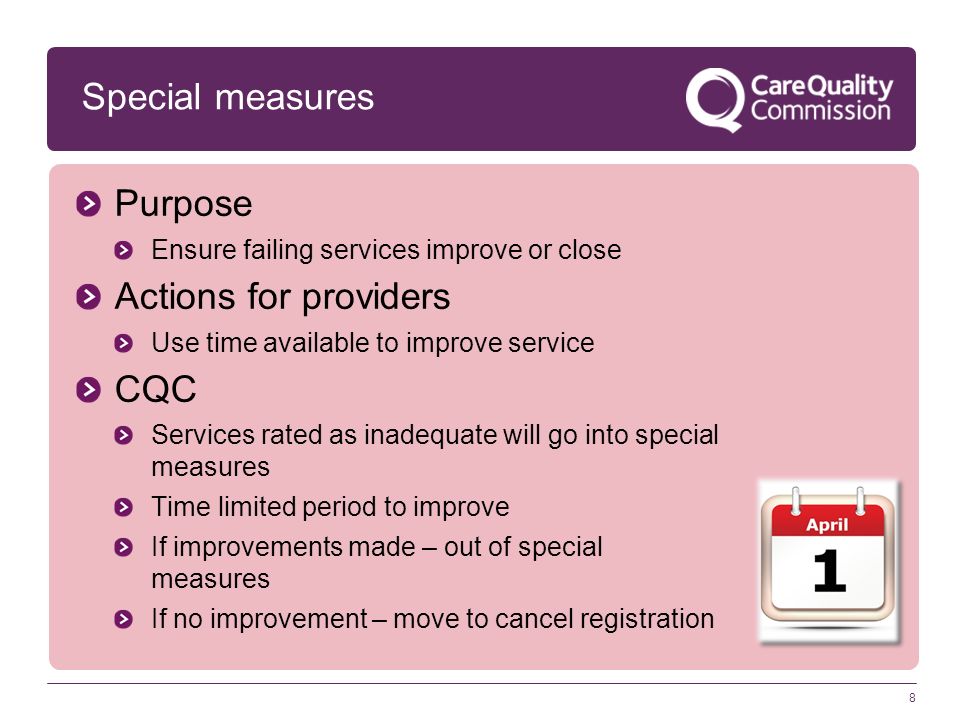 8 Special measures Purpose Ensure failing services improve or close Actions for providers Use time available to improve service CQC Services rated as inadequate will go into special measures Time limited period to improve If improvements made – out of special measures If no improvement – move to cancel registration