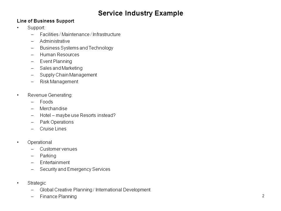 2 Service Industry Example Line of Business Support Support: –Facilities / Maintenance / Infrastructure –Administrative –Business Systems and Technology –Human Resources –Event Planning –Sales and Marketing –Supply Chain Management –Risk Management Revenue Generating: –Foods –Merchandise –Hotel – maybe use Resorts instead.