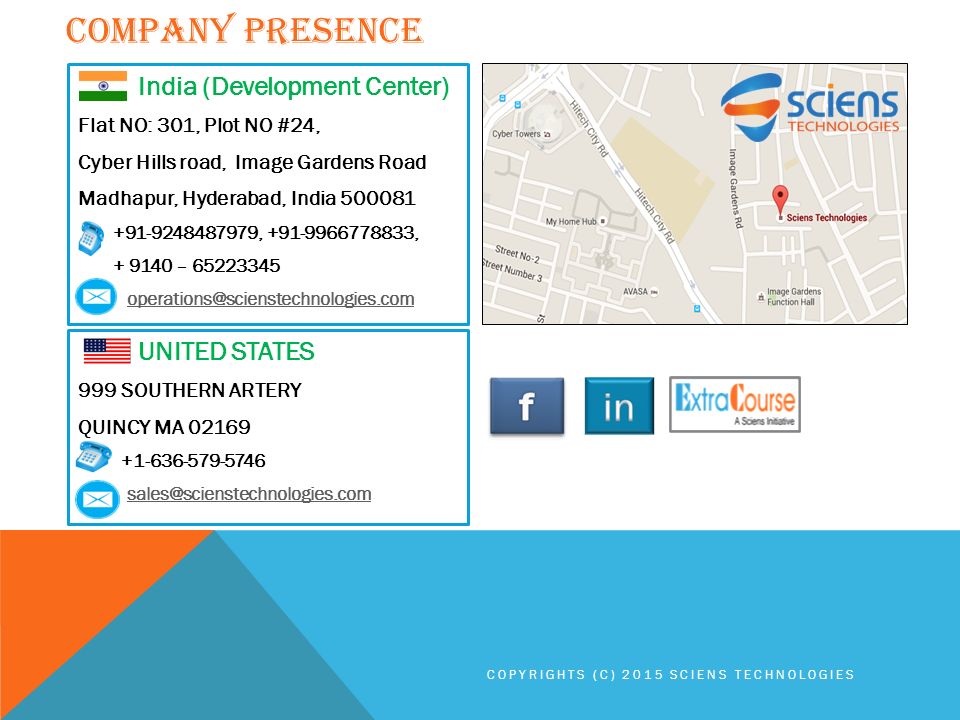 COMPANY PRESENCE COPYRIGHTS (C) 2015 SCIENS TECHNOLOGIES India (Development Center) Flat NO: 301, Plot NO #24, Cyber Hills road, Image Gardens Road Madhapur, Hyderabad, India , , – UNITED STATES 999 SOUTHERN ARTERY QUINCY MA