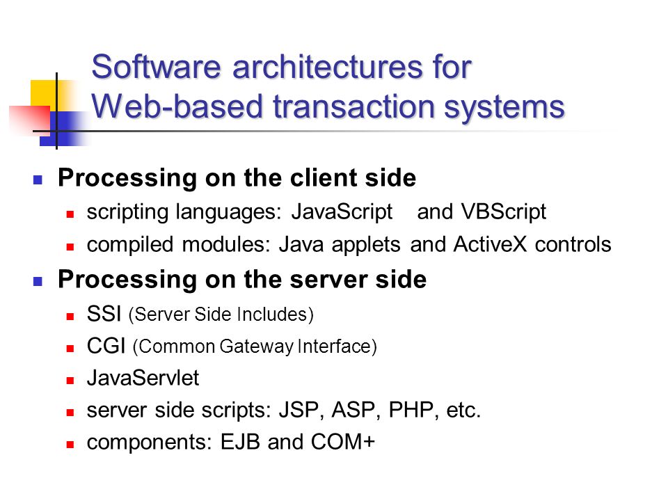 Software architectures for Web-based transaction systems Processing on the client side scripting languages: JavaScript and VBScript compiled modules: Java applets and ActiveX controls Processing on the server side SSI (Server Side Includes) CGI (Common Gateway Interface) JavaServlet server side scripts: JSP, ASP, PHP, etc.