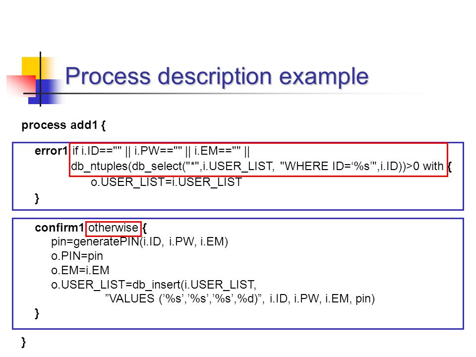 process add1 { error1 if i.ID== || i.PW== || i.EM== || db_ntuples(db_select( * ,i.USER_LIST, WHERE ID=‘%s’ ,i.ID))>0 with { o.USER_LIST=i.USER_LIST } confirm1 otherwise { pin=generatePIN(i.ID, i.PW, i.EM) o.PIN=pin o.EM=i.EM o.USER_LIST=db_insert(i.USER_LIST, VALUES (’%s’,’%s’,’%s’,%d) , i.ID, i.PW, i.EM, pin) } Process description example