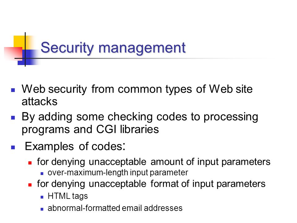 Security management Web security from common types of Web site attacks By adding some checking codes to processing programs and CGI libraries Examples of codes : for denying unacceptable amount of input parameters over-maximum-length input parameter for denying unacceptable format of input parameters HTML tags abnormal-formatted  addresses
