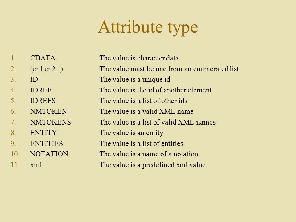 Attribute type 1.CDATAThe value is character data 2.(en1|en2|..) The value must be one from an enumerated list 3.IDThe value is a unique id 4.IDREFThe value is the id of another element 5.IDREFSThe value is a list of other ids 6.NMTOKENThe value is a valid XML name 7.NMTOKENSThe value is a list of valid XML names 8.ENTITYThe value is an entity 9.ENTITIESThe value is a list of entities 10.NOTATIONThe value is a name of a notation 11.xml:The value is a predefined xml value
