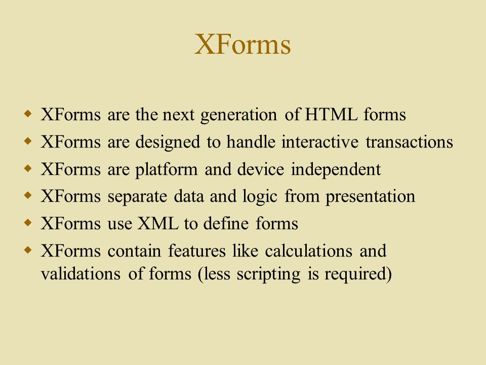 XForms  XForms are the next generation of HTML forms  XForms are designed to handle interactive transactions  XForms are platform and device independent  XForms separate data and logic from presentation  XForms use XML to define forms  XForms contain features like calculations and validations of forms (less scripting is required)