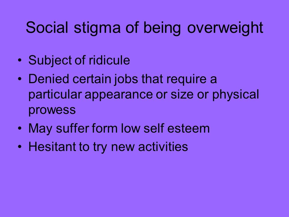 Social stigma of being overweight Subject of ridicule Denied certain jobs that require a particular appearance or size or physical prowess May suffer form low self esteem Hesitant to try new activities
