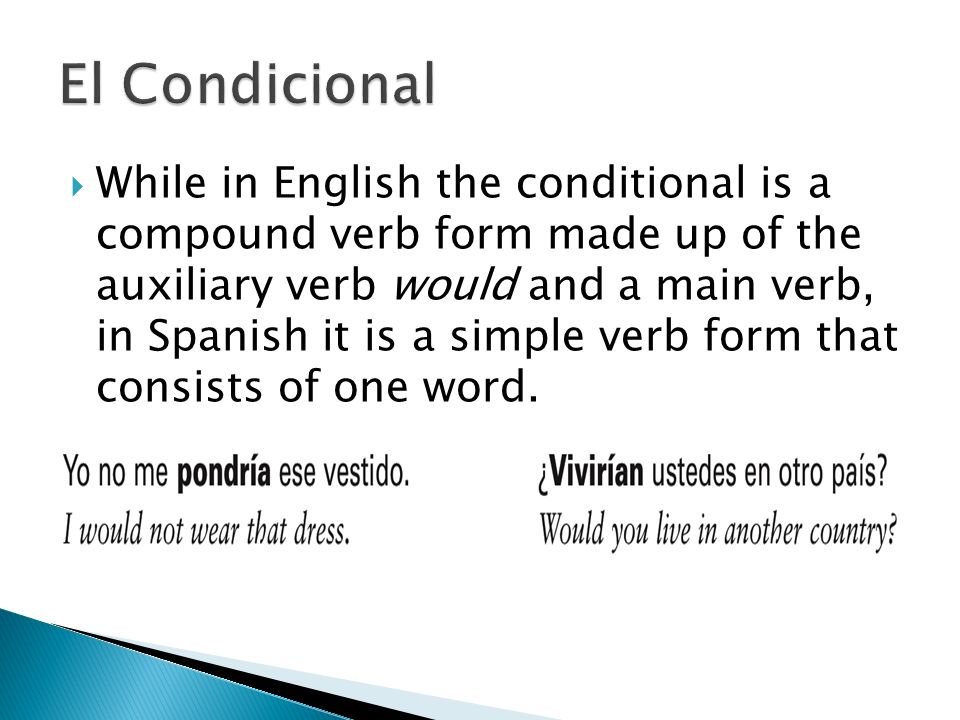  While in English the conditional is a compound verb form made up of the auxiliary verb would and a main verb, in Spanish it is a simple verb form that consists of one word.