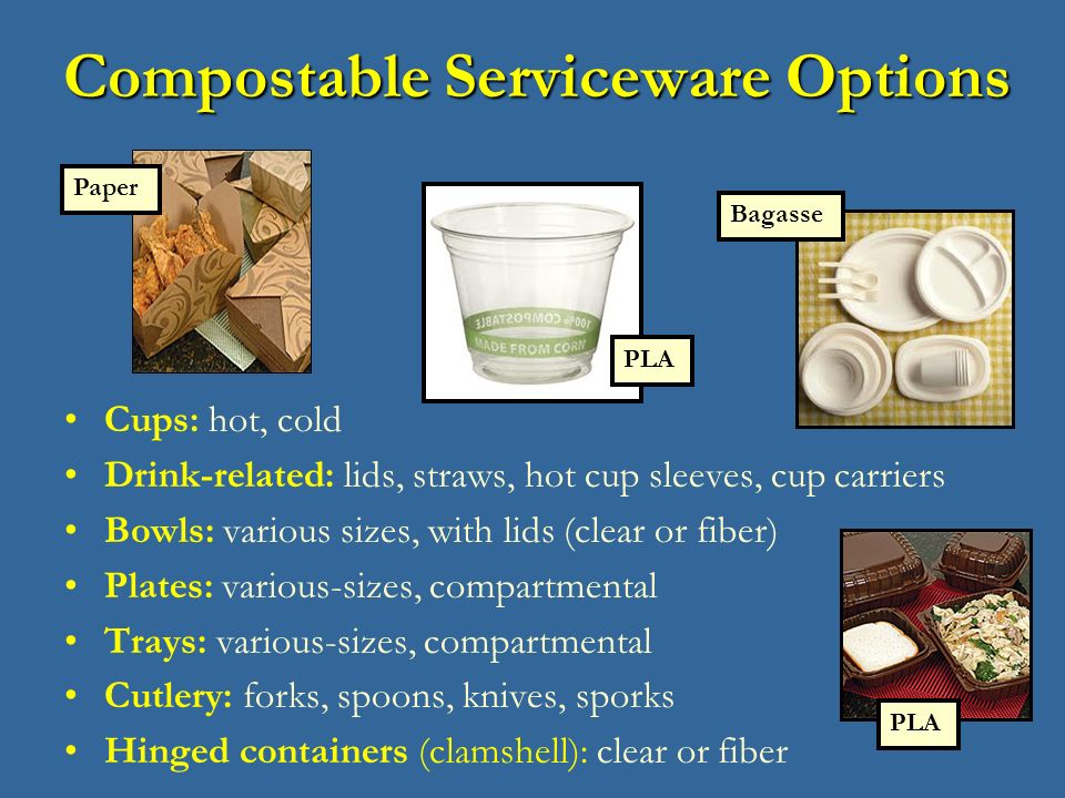 Compostable Serviceware Options Cups: hot, cold Drink-related: lids, straws, hot cup sleeves, cup carriers Bowls: various sizes, with lids (clear or fiber) Plates: various-sizes, compartmental Trays: various-sizes, compartmental Cutlery: forks, spoons, knives, sporks Hinged containers (clamshell): clear or fiber PLA Bagasse Paper PLA