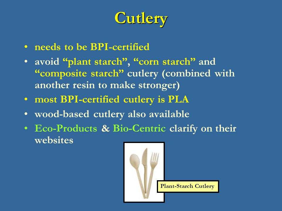 Cutlery needs to be BPI-certified avoid plant starch , corn starch and composite starch cutlery (combined with another resin to make stronger) most BPI-certified cutlery is PLA wood-based cutlery also available Eco-Products & Bio-Centric clarify on their websites Plant-Starch Cutlery
