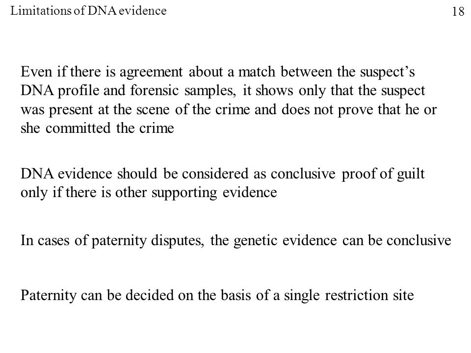 Even if there is agreement about a match between the suspect’s DNA profile and forensic samples, it shows only that the suspect was present at the scene of the crime and does not prove that he or she committed the crime DNA evidence should be considered as conclusive proof of guilt only if there is other supporting evidence In cases of paternity disputes, the genetic evidence can be conclusive Paternity can be decided on the basis of a single restriction site Limitations of DNA evidence 18