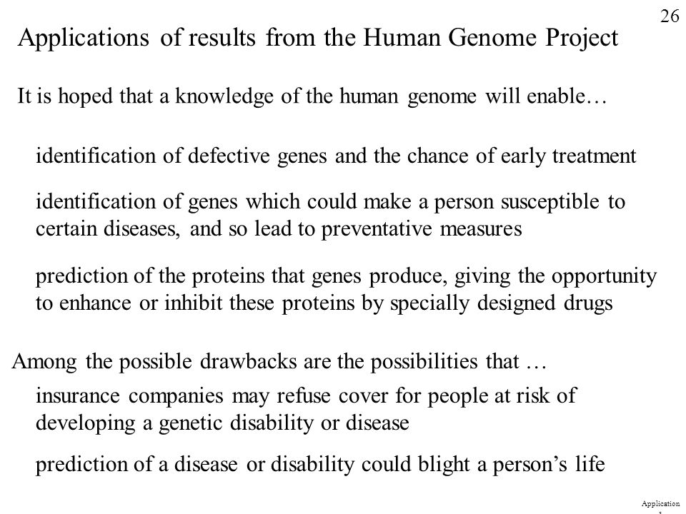 Applications of results from the Human Genome Project It is hoped that a knowledge of the human genome will enable… identification of defective genes and the chance of early treatment identification of genes which could make a person susceptible to certain diseases, and so lead to preventative measures prediction of the proteins that genes produce, giving the opportunity to enhance or inhibit these proteins by specially designed drugs Among the possible drawbacks are the possibilities that … insurance companies may refuse cover for people at risk of developing a genetic disability or disease prediction of a disease or disability could blight a person’s life 26 Application s