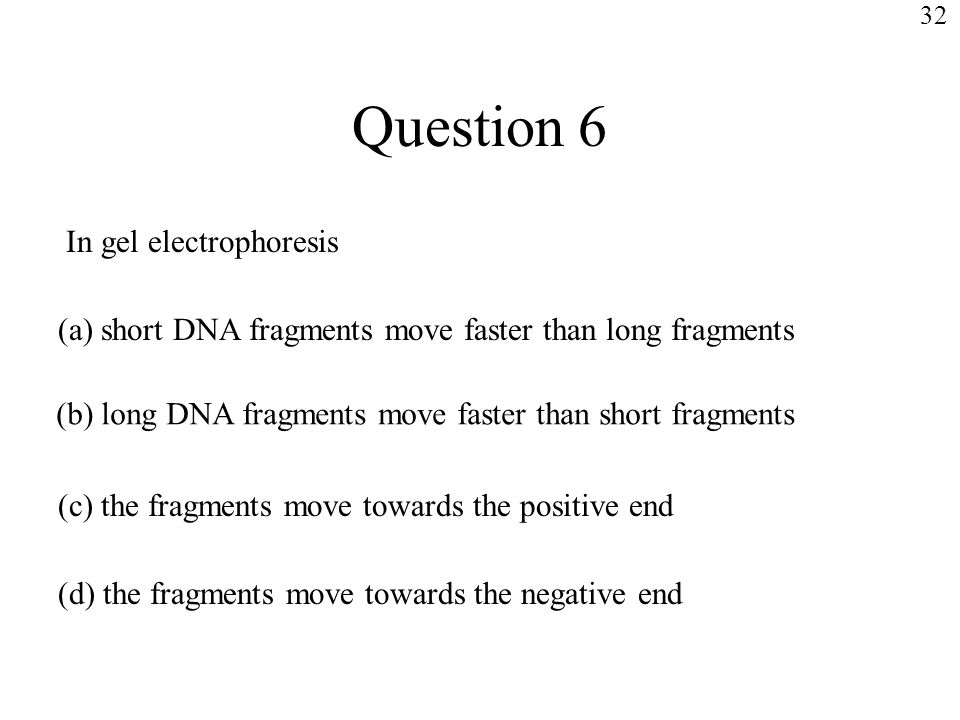 Question 6 In gel electrophoresis (a) short DNA fragments move faster than long fragments (b) long DNA fragments move faster than short fragments (c) the fragments move towards the positive end (d) the fragments move towards the negative end 32