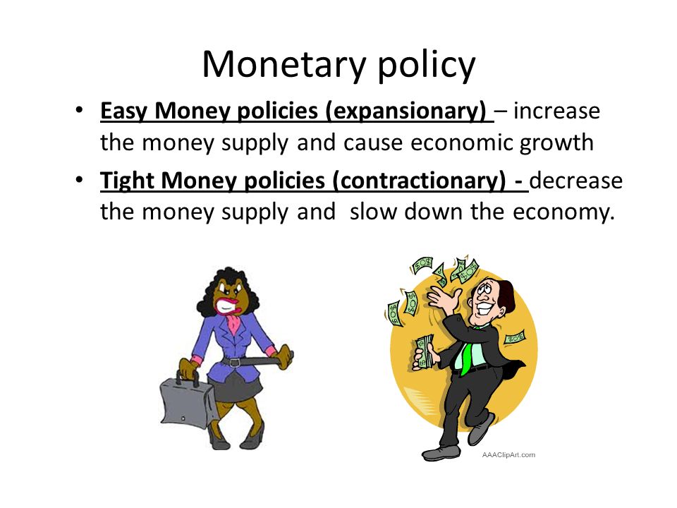 Monetary policy Easy Money policies (expansionary) – increase the money supply and cause economic growth Tight Money policies (contractionary) - decrease the money supply and slow down the economy.