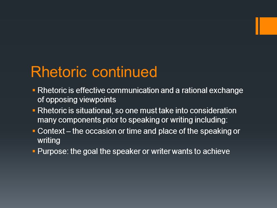 Rhetoric continued  Rhetoric is effective communication and a rational exchange of opposing viewpoints  Rhetoric is situational, so one must take into consideration many components prior to speaking or writing including:  Context – the occasion or time and place of the speaking or writing  Purpose: the goal the speaker or writer wants to achieve