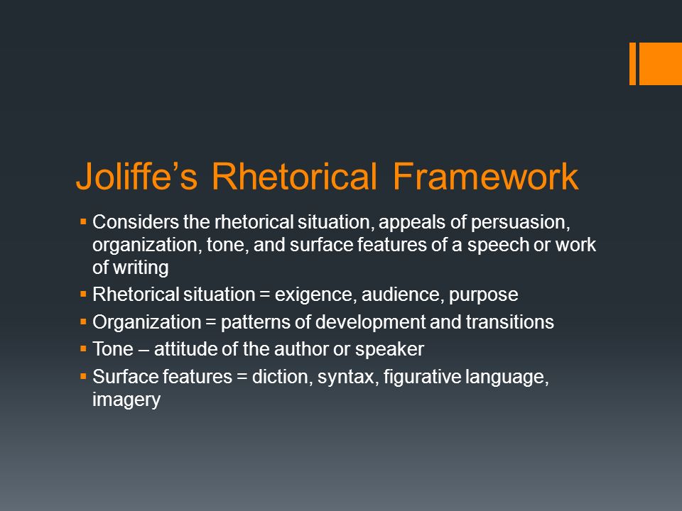 Joliffe’s Rhetorical Framework  Considers the rhetorical situation, appeals of persuasion, organization, tone, and surface features of a speech or work of writing  Rhetorical situation = exigence, audience, purpose  Organization = patterns of development and transitions  Tone – attitude of the author or speaker  Surface features = diction, syntax, figurative language, imagery
