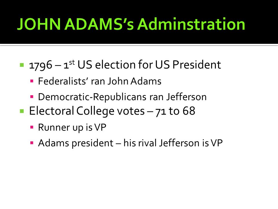  1796 – 1 st US election for US President  Federalists’ ran John Adams  Democratic-Republicans ran Jefferson  Electoral College votes – 71 to 68  Runner up is VP  Adams president – his rival Jefferson is VP