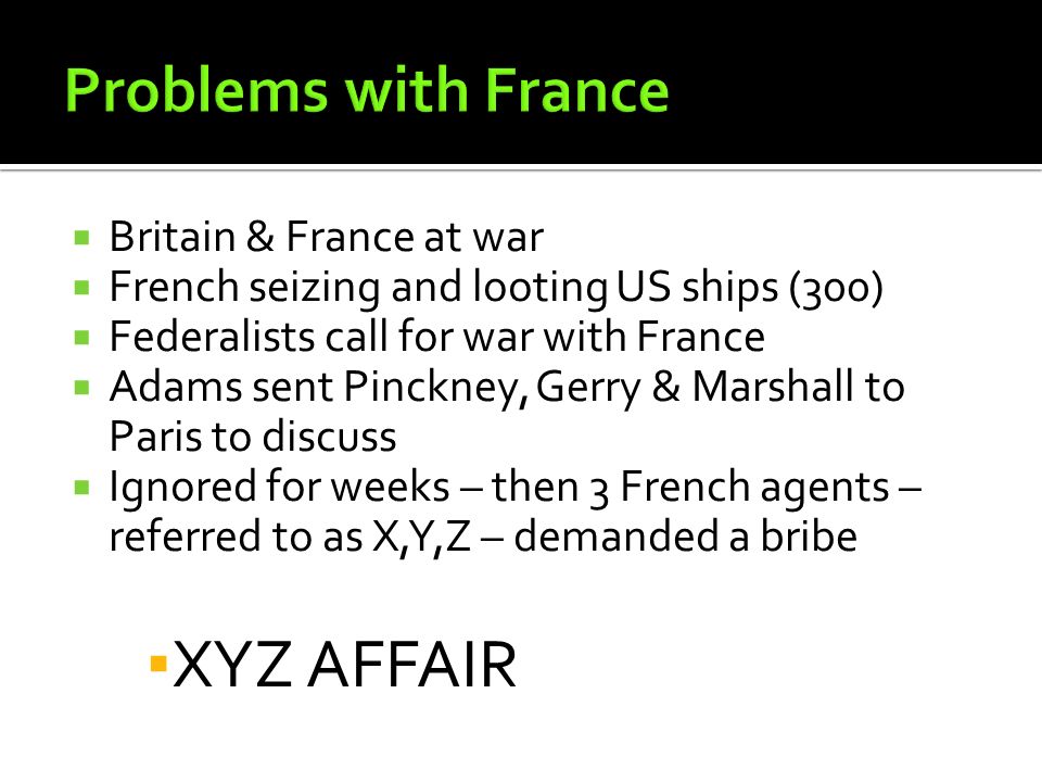  Britain & France at war  French seizing and looting US ships (300)  Federalists call for war with France  Adams sent Pinckney, Gerry & Marshall to Paris to discuss  Ignored for weeks – then 3 French agents – referred to as X,Y,Z – demanded a bribe ▪ XYZ AFFAIR
