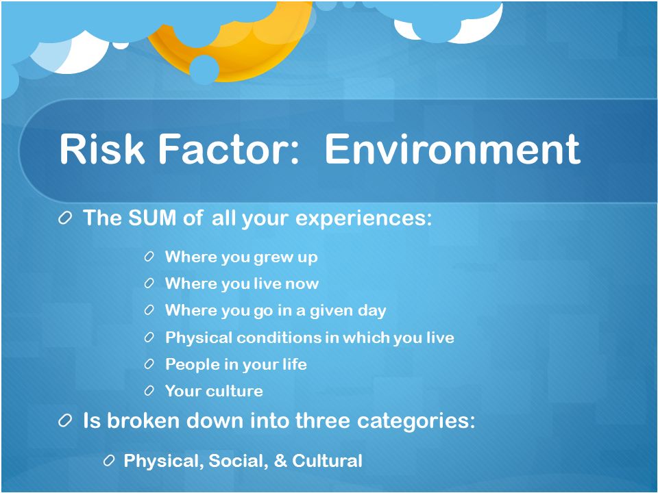 Risk Factor: Environment The SUM of all your experiences: Where you grew up Where you live now Where you go in a given day Physical conditions in which you live People in your life Your culture Is broken down into three categories: Physical, Social, & Cultural