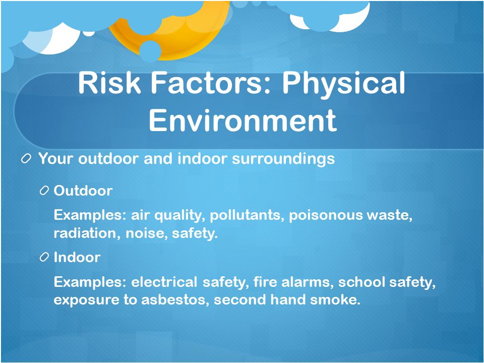 Risk Factors: Physical Environment Your outdoor and indoor surroundings Outdoor Examples: air quality, pollutants, poisonous waste, radiation, noise, safety.