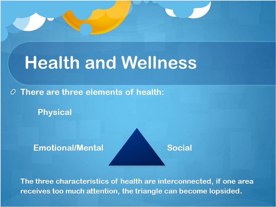 Health and Wellness There are three elements of health: Physical Emotional/Mental Social The three characteristics of health are interconnected, if one area receives too much attention, the triangle can become lopsided.