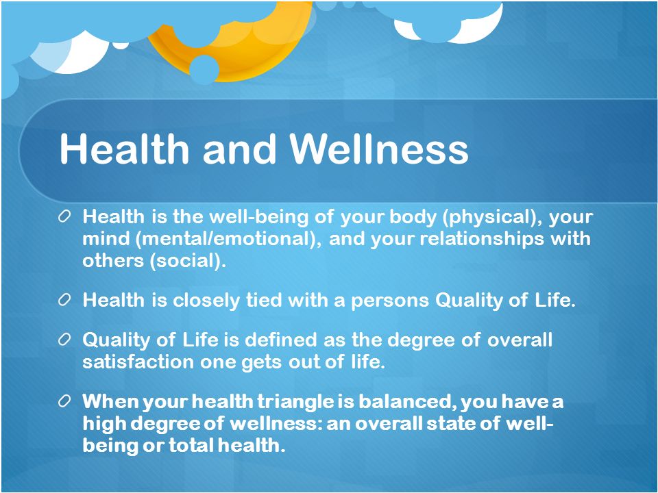 Health and Wellness Health is the well-being of your body (physical), your mind (mental/emotional), and your relationships with others (social).