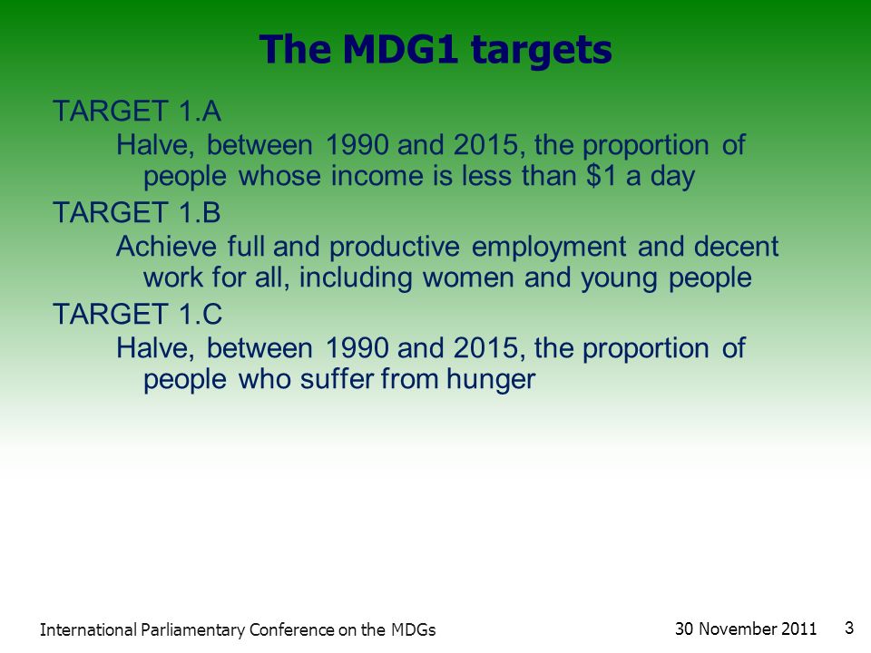 The MDG1 targets TARGET 1.A Halve, between 1990 and 2015, the proportion of people whose income is less than $1 a day TARGET 1.B Achieve full and productive employment and decent work for all, including women and young people TARGET 1.C Halve, between 1990 and 2015, the proportion of people who suffer from hunger 30 November International Parliamentary Conference on the MDGs