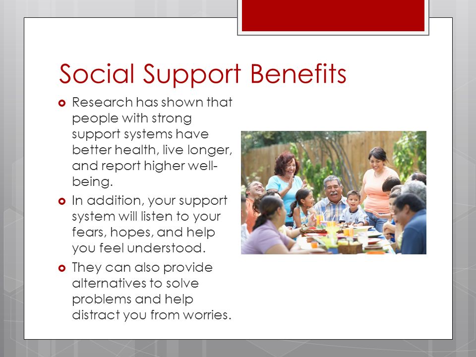 Social Support Benefits  Research has shown that people with strong support systems have better health, live longer, and report higher well- being.