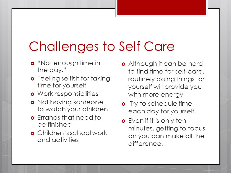 Challenges to Self Care  Not enough time in the day.  Feeling selfish for taking time for yourself  Work responsibilities  Not having someone to watch your children  Errands that need to be finished  Children’s school work and activities  Although it can be hard to find time for self-care, routinely doing things for yourself will provide you with more energy.