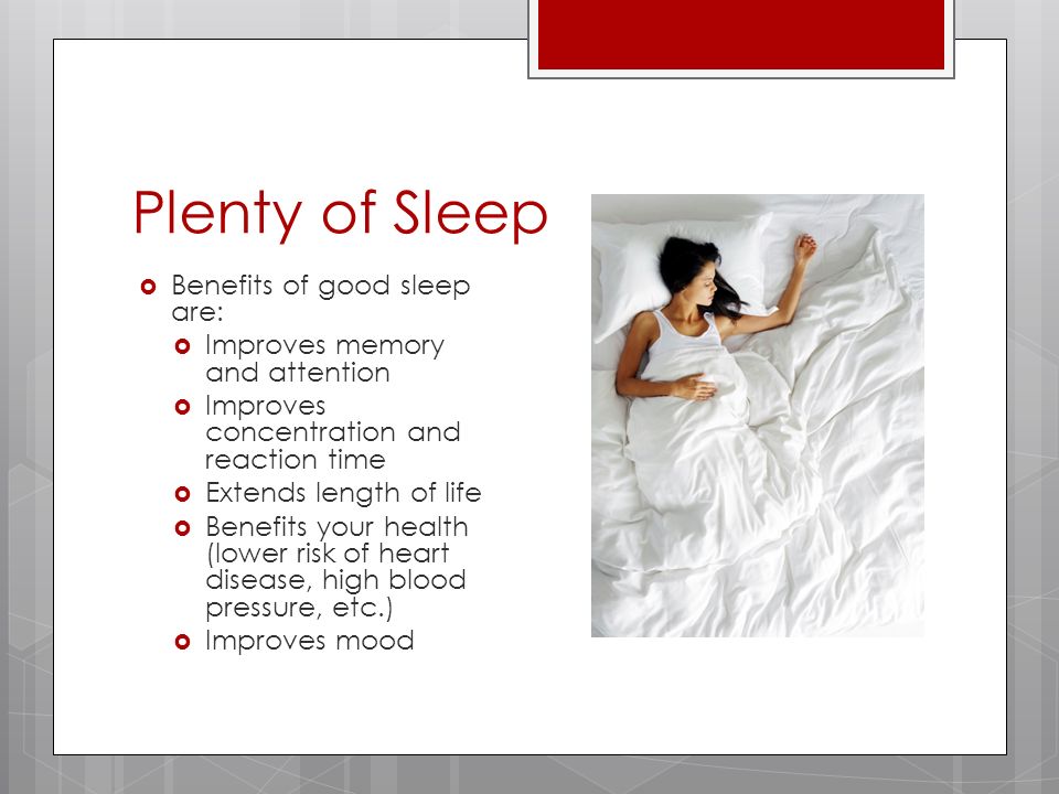 Plenty of Sleep  Benefits of good sleep are:  Improves memory and attention  Improves concentration and reaction time  Extends length of life  Benefits your health (lower risk of heart disease, high blood pressure, etc.)  Improves mood