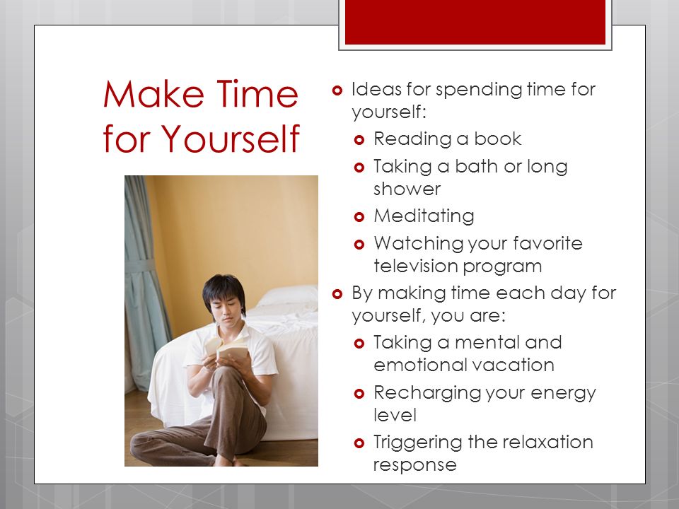 Make Time for Yourself  Ideas for spending time for yourself:  Reading a book  Taking a bath or long shower  Meditating  Watching your favorite television program  By making time each day for yourself, you are:  Taking a mental and emotional vacation  Recharging your energy level  Triggering the relaxation response