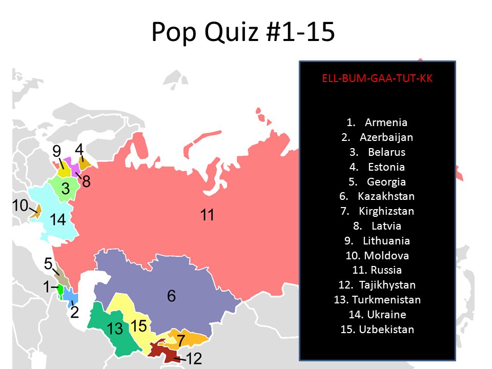 Pop Quiz #1-15 ELL-BUM-GAA-TUT-KK 1.Armenia 2.Azerbaijan 3.Belarus 4.Estonia 5.Georgia 6.Kazakhstan 7.Kirghizstan 8.Latvia 9.Lithuania 10.Moldova 11.Russia 12.