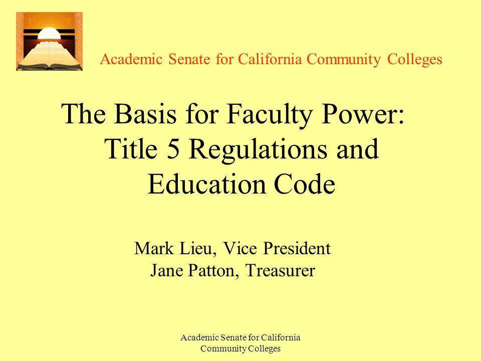 Academic Senate for California Community Colleges The Basis for Faculty Power: Title 5 Regulations and Education Code Mark Lieu, Vice President Jane Patton, Treasurer
