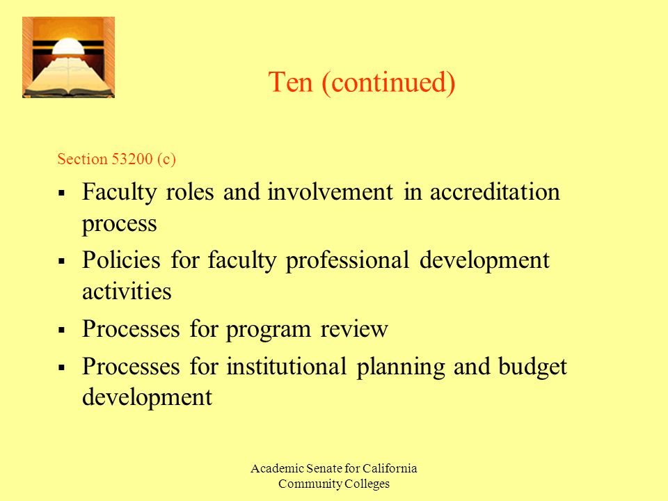 Academic Senate for California Community Colleges Ten (continued) Section (c)  Faculty roles and involvement in accreditation process  Policies for faculty professional development activities  Processes for program review  Processes for institutional planning and budget development
