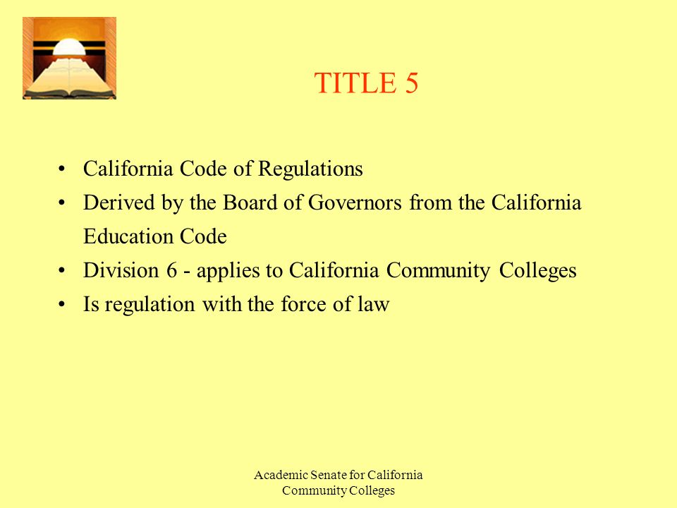 Academic Senate for California Community Colleges TITLE 5 California Code of Regulations Derived by the Board of Governors from the California Education Code Division 6 - applies to California Community Colleges Is regulation with the force of law