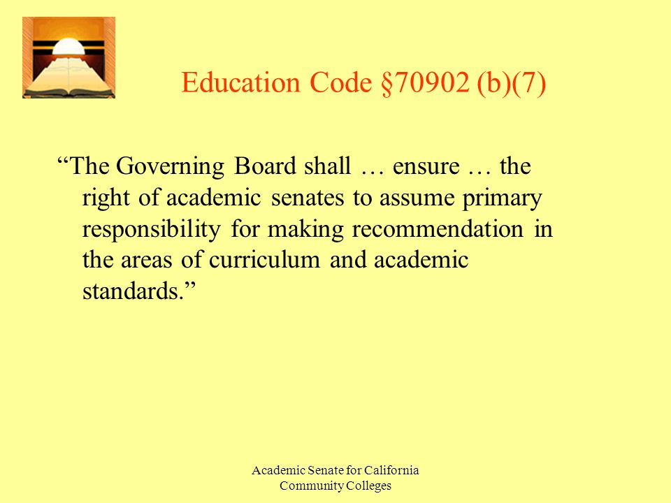 Academic Senate for California Community Colleges Education Code §70902 (b)(7) The Governing Board shall … ensure … the right of academic senates to assume primary responsibility for making recommendation in the areas of curriculum and academic standards.