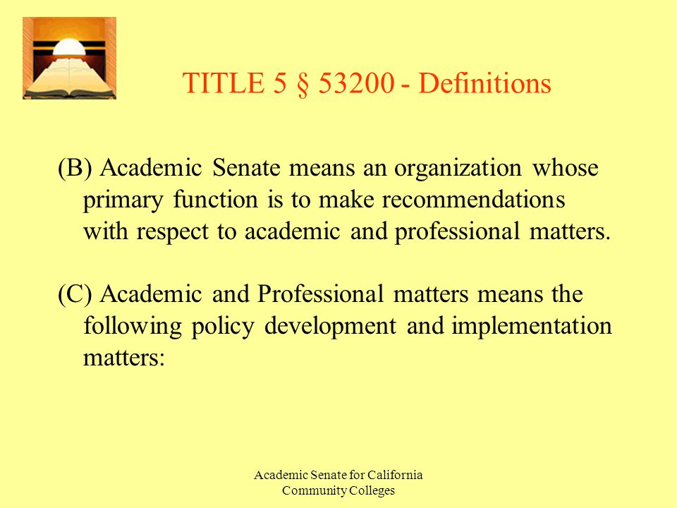 Academic Senate for California Community Colleges TITLE 5 § Definitions (B) Academic Senate means an organization whose primary function is to make recommendations with respect to academic and professional matters.