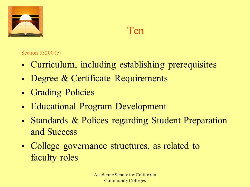 Academic Senate for California Community Colleges Ten Section (c)  Curriculum, including establishing prerequisites  Degree & Certificate Requirements  Grading Policies  Educational Program Development  Standards & Polices regarding Student Preparation and Success  College governance structures, as related to faculty roles