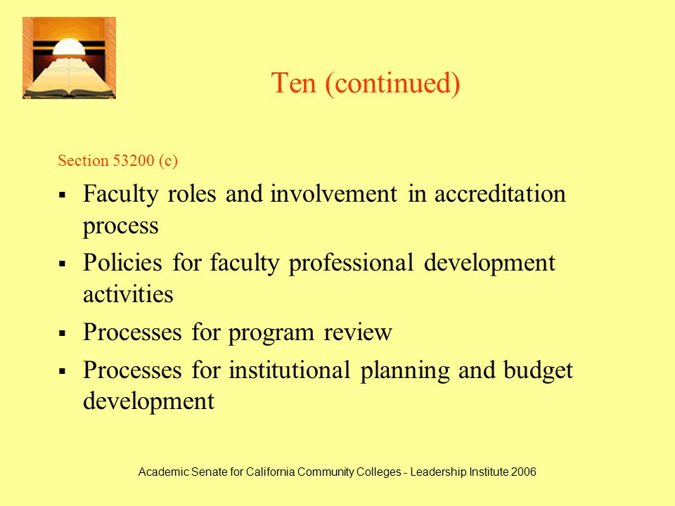 Academic Senate for California Community Colleges - Leadership Institute 2006 Ten (continued) Section (c)  Faculty roles and involvement in accreditation process  Policies for faculty professional development activities  Processes for program review  Processes for institutional planning and budget development
