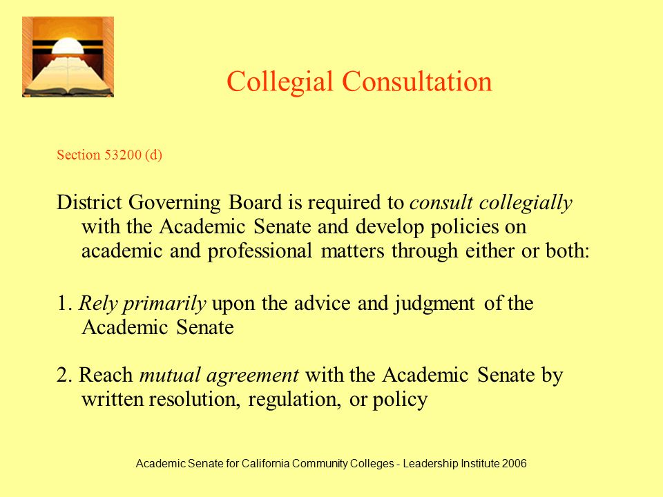 Academic Senate for California Community Colleges - Leadership Institute 2006 Collegial Consultation Section (d) District Governing Board is required to consult collegially with the Academic Senate and develop policies on academic and professional matters through either or both: 1.