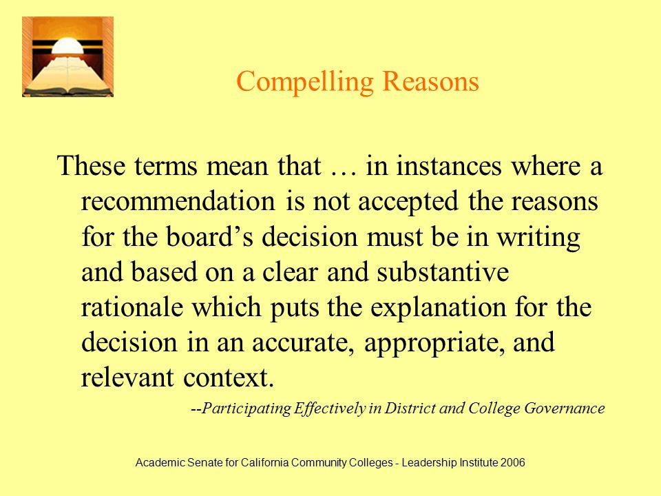 Academic Senate for California Community Colleges - Leadership Institute 2006 Compelling Reasons These terms mean that … in instances where a recommendation is not accepted the reasons for the board’s decision must be in writing and based on a clear and substantive rationale which puts the explanation for the decision in an accurate, appropriate, and relevant context.
