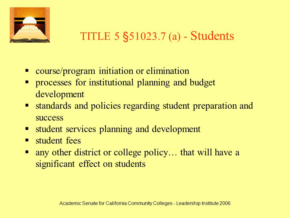 Academic Senate for California Community Colleges - Leadership Institute 2006 TITLE 5 § (a) - Students  course/program initiation or elimination  processes for institutional planning and budget development  standards and policies regarding student preparation and success  student services planning and development  student fees  any other district or college policy… that will have a significant effect on students