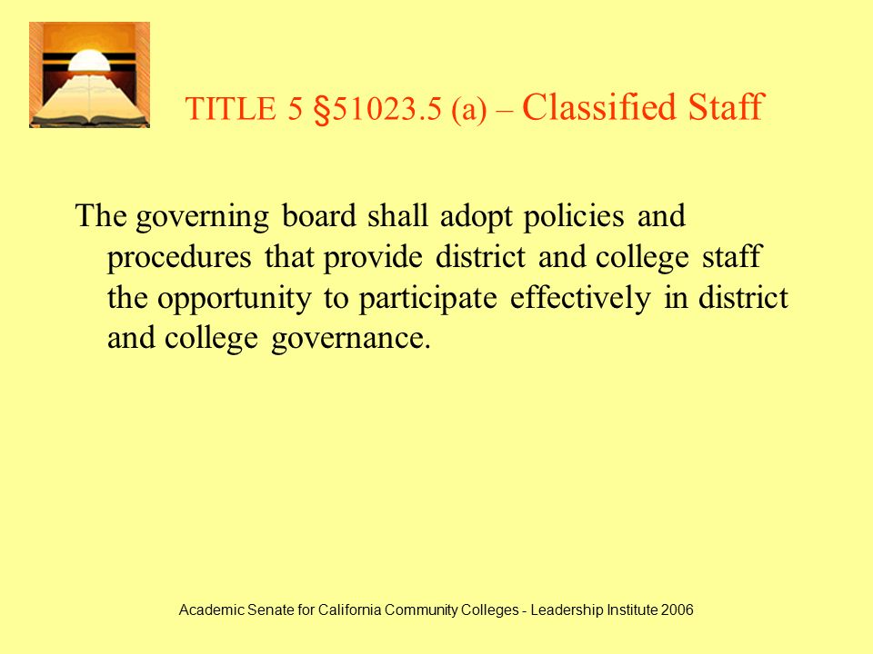Academic Senate for California Community Colleges - Leadership Institute 2006 TITLE 5 § (a) – Classified Staff The governing board shall adopt policies and procedures that provide district and college staff the opportunity to participate effectively in district and college governance.