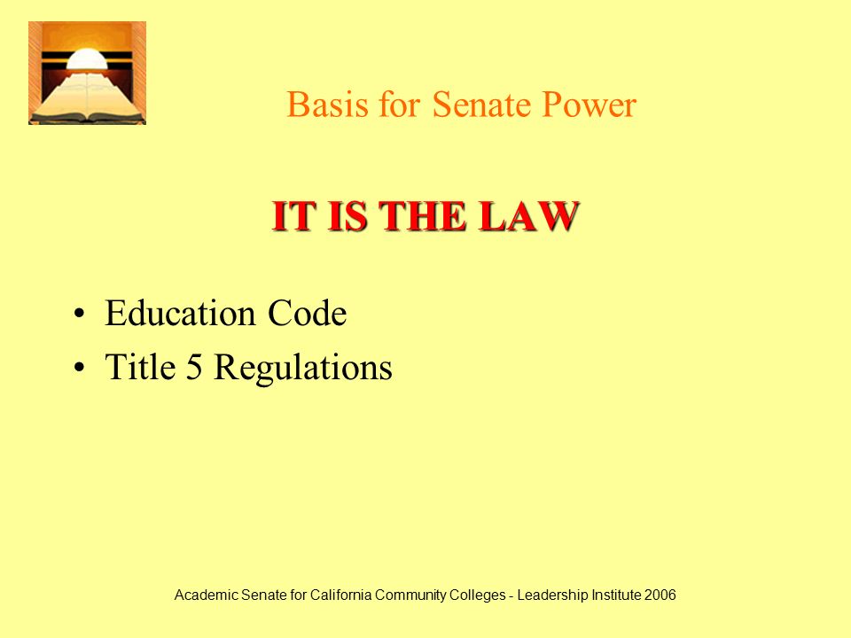 Academic Senate for California Community Colleges - Leadership Institute 2006 Basis for Senate Power IT IS THE LAW Education Code Title 5 Regulations