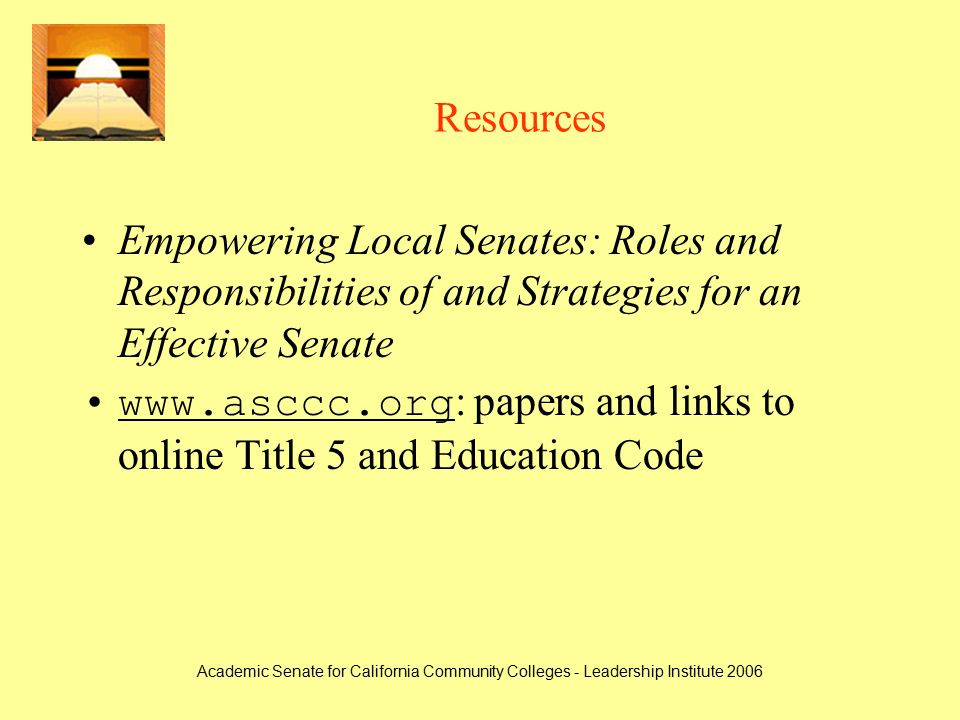 Academic Senate for California Community Colleges - Leadership Institute 2006 Resources Empowering Local Senates: Roles and Responsibilities of and Strategies for an Effective Senate   : papers and links to online Title 5 and Education Codewww.asccc.org